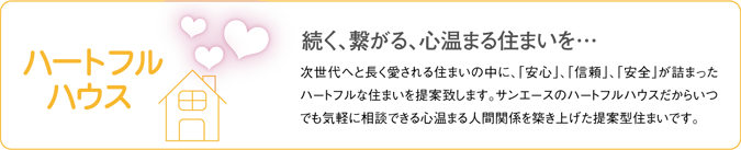 「ハートフルハウス」続く、繋がる、心温まる?次世代へと長く愛される住まいの中に、「安心」、「信頼」、「安全」が詰まったハートフルな住まいを提案致します。サンエースのハートフルハウスだからいつでも気軽に相談できる心温まる人間関係を築き上げた提案型住まいです。