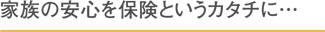 家族の安心を保険というカタチに…